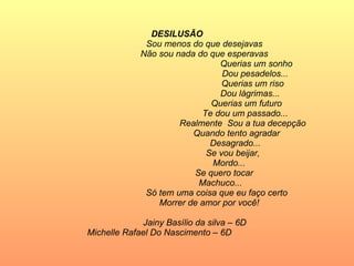 DESILUSÃO Sou menos do que desejavas Não sou nada do que esperavas Querias um sonho  Dou pesadelos... Querias um riso Dou lágrimas... Querias um futuro  Te dou um passado... Realmente  Sou a tua decepção Quando tento agradar  Desagrado... Se vou beijar, Mordo... Se quero tocar  Machuco... Só tem uma coisa que eu faço certo Morrer de amor por você!  Jainy Basílio da silva – 6D Michelle Rafael Do Nascimento – 6D   
