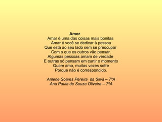Amor   Amar é uma das coisas mais bonitas  Amar é você se dedicar à pessoa Que está ao seu lado sem se preocupar  Com o que os outros vão pensar. Algumas pessoas amam de verdade  E outras só pensam em curtir o momento Quem ama, muitas vezes sofre Porque não é correspondido. Arilene Soares Pereira  da Silva – 7ªA Ana Paula de Souza Oliveira – 7ªA 