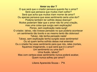 Amor ou dor ? O que será que o criador pensava quando fez o amor? Será que pensava que muitos iriam sofrer? Será que acha que muitos iriam morrer de amor? Ou apenas pensava que esse sentimento seria uma dor? Poderia também ter sofrido dessa doença? Muitos poderiam falar que o amor não foi uma criação, mas uma coisa que surgiu sem explicação! Penso, sem explicação nada surgi! O criador, talvez, não tivesse pensado no que poderia acontecer  um sentimento tão bonito e ao mesmo tento tão doloroso!  Talvez, não tenha pensado nada! Talvez, sem explicação tenha surgido esse sentimento! Ou só quem tenha sofrido desse mal entenda! Ou o criador fez esse sentimento para que nós, reles mortais, fiquemos imaginando, o que será que é o amor?  Um sentimento ou uma dor? Uma Ilusão, talvez? Mas com certeza esse sentimento nunca poderá acabar, Quem nunca sofreu por amor? Liliane Aparecida Sousa -  7ªA 