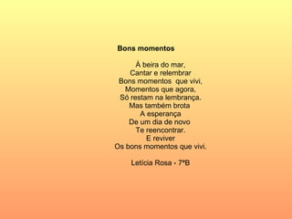 Bons momentos À beira do mar, Cantar e relembrar Bons momentos  que vivi, Momentos que agora, Só restam na lembrança. Mas também brota  A esperança De um dia de novo  Te reencontrar. E reviver Os bons momentos que vivi. Letícia Rosa - 7ªB 