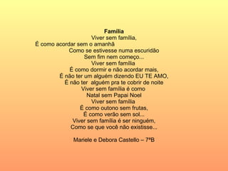 Família Viver sem família, É como acordar sem o amanhã  Como se estivesse numa escuridão Sem fim nem começo... Viver sem família  É como dormir e não acordar mais, É não ter um alguém dizendo EU TE AMO, É não ter  alguém pra te cobrir de noite Viver sem família é como  Natal sem Papai Noel Viver sem família  É como outono sem frutas, É como verão sem sol... Viver sem família é ser ninguém, Como se que você não existisse... Mariele e Debora Castello – 7ªB 