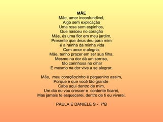MÃE Mãe, amor inconfundível, Algo sem explicação Uma rosa sem espinhos, Que nasceu no coração Mãe, és uma flor em meu jardim, Presente que deus deu para mim é a rainha da minha vida Com amor e alegria. Mãe, tenho prazer em ser sua filha, Mesmo na dor dá um sorriso, tão carinhosa no olhar E mesmo na dor vive a se alegrar. Mãe,  meu coraçãozinho é pequenino assim, Porque é que você tão grande  Cabe aqui dentro de mim, Um dia eu vou crescer e  contente ficarei, Mas jamais te esquecerei, dentro de ti eu viverei. PAULA E DANIELE S -  7ªB 