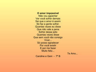 O amor impossível Não vou agüentar Ver você sofrer demais Sei que o amor é assim Só faz a gente sofrer. Quantas vezes eu disse Que não vale a pena Sofrer desse jeito Quantas vezes disse Que sem você não consigo Viver... Só posso agradecer Por você existir E por me fazer Muito feliz... Te Amo... Caroline e Geni  -  7ª B 