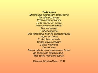 Tudo passa Mesmo que aconteçam coisas ruins Na vida tudo passa Pode morrer um amor Pode morrer um amigo Pode morrer um familiar Mas vai passar É difícil esquecer Mas temos que ficar de cabeça erguida Seguir em frente E não olhar para trás Coisas novas chegam Coisas melhores Ou até ruins Mas a vida faz isso para sermos fortes As coisas são difíceis agora,  Mas serão melhores depois. Elioenai Oliveira Alves   - 7ª D 