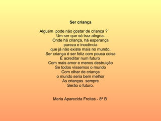 Ser criança    Alguém  pode não gostar de criança ? Um ser que só traz alegria. Onde há criança, há esperança pureza e inocência que já não existe mais no mundo. Ser criança é ser feliz com pouca coisa É acreditar num futuro  Com mais amor e menos destruição Se todos víssemos o mundo Com olhar de criança o mundo seria bem melhor As crianças  sempre Serão o futuro.     Maria Aparecida Freitas - 8ª B  