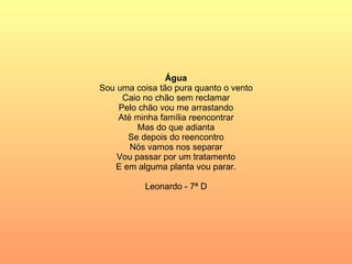 Água Sou uma coisa tão pura quanto o vento Caio no chão sem reclamar Pelo chão vou me arrastando Até minha família reencontrar Mas do que adianta Se depois do reencontro Nós vamos nos separar Vou passar por um tratamento E em alguma planta vou parar. Leonardo - 7ª D 