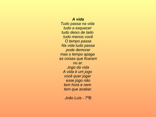 A vida Tudo passa na vida  tudo a esquecer  tudo deixo de lado  tudo menos você O tempo passa Na vida tudo passa pode demorar mas o tempo apaga  as coisas que ficaram no ar. Jogo da vida A vida é um jogo  você quer jogar  esse jogo não tem hora e nem  tem que acabar. João Luis - 7ªB 