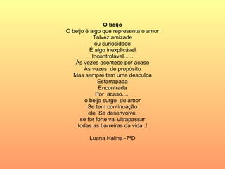 O beijo O beijo é algo que representa o amor Talvez amizade ou curiosidade É algo inexplicável Incontrolável...... Às vezes acontece por acaso Às vezes  de propósito Mas sempre tem uma desculpa Esfarrapada Encontrada Por  acaso..... o beijo surge  do amor Se tem continuação ele  Se desenvolve, se for forte vai ultrapassar todas as barreiras da vida..! Luana Halina -7ªD 
