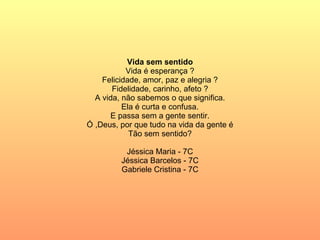 Vida sem sentido Vida é esperança ? Felicidade, amor, paz e alegria ? Fidelidade, carinho, afeto ? A vida, não sabemos o que significa. Ela é curta e confusa. E passa sem a gente sentir. Ó ,Deus, por que tudo na vida da gente é Tão sem sentido? Jéssica Maria - 7C Jéssica Barcelos - 7C Gabriele Cristina - 7C 