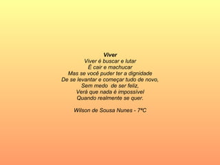 Viver Viver é buscar e lutar É cair e machucar Mas se você puder ter a dignidade De se levantar e começar tudo de novo, Sem medo  de ser feliz, Verá que nada é impossível Quando realmente se quer. Wilson de Sousa Nunes - 7ªC 