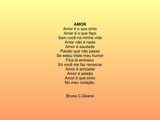AMOR Amor é o que sinto Amar é o que faço Sem você na minha vida Amar não é nada Amor é saudade Paixão que não passa Se estou triste meu humor Fica lá embaixo Só você me faz renascer Amor é amizade Amor é paixão Amor é que sinto No meu coração. Bruna C.Geane 