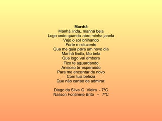 Manhã Manhã linda, manhã bela Logo cedo quando abro minha janela Vejo o sol brilhando Forte e reluzente Que me guia para um novo dia Manhã linda, tão bela Que logo vai embora Fico te aguardando Ansioso te esperando Para me encantar de novo Com tua beleza Que não canso de admirar. Diego da Silva G. Vieira  - 7ªC Nailson Fontinele Brito  -  7ªC 