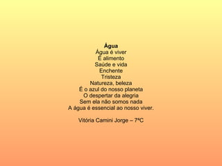 Água Água é viver É alimento Saúde e vida Enchente Tristeza Natureza, beleza É o azul do nosso planeta O despertar da alegria Sem ela não somos nada A água é essencial ao nosso viver. Vitória Camini Jorge – 7ªC 