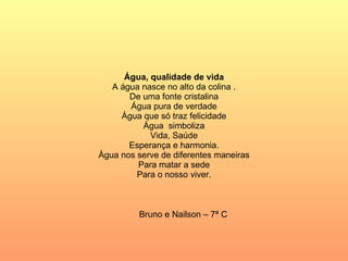 Água, qualidade de vida A água nasce no alto da colina . De uma fonte cristalina Água pura de verdade Água que só traz felicidade Água  simboliza Vida, Saúde Esperança e harmonia. Água nos serve de diferentes maneiras Para matar a sede Para o nosso viver. Bruno e Nailson – 7ª C 