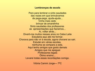 Lembranças de escola   Paro para lembrar e sinto saudades das vezes em que brincávamos de pega-pega, ajuda-ajuda... Vinha mais cedo  brincar de amarelinha Sinto saudades dos professores  as  apresentações que fazíamos... Ai, voltar atrás... Diverti-me muitos nesses anos no Celso Leite Estudaria aqui até me formar. Chorava para não vir à escola, agora chorarei ao sair. Estudei em várias escolas,  nenhuma se compara a esta. Aqui tenho amigos que gosto demais Amigos que me apeguei Professores legais Ótimo ensino... Levarei todas essas recordações comigo.   Vitória Camini Jorge— 7ªC 