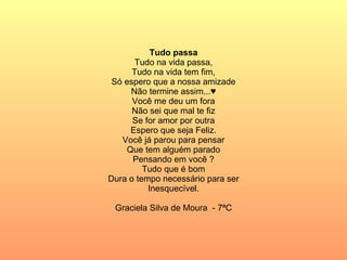 Tudo passa Tudo na vida passa, Tudo na vida tem fim, Só espero que a nossa amizade Não termine assim...♥ Você me deu um fora Não sei que mal te fiz Se for amor por outra Espero que seja Feliz. Você já parou para pensar Que tem alguém parado Pensando em você ? Tudo que é bom Dura o tempo necessário para ser Inesquecível. Graciela Silva de Moura  - 7ªC 