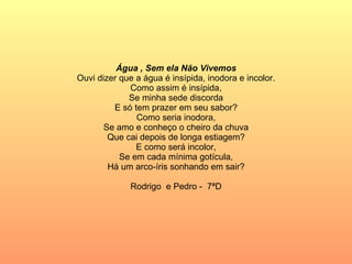 Água , Sem ela Não Vivemos Ouvi dizer que a água é insípida, inodora e incolor. Como assim é insípida, Se minha sede discorda E só tem prazer em seu sabor? Como seria inodora, Se amo e conheço o cheiro da chuva Que cai depois de longa estiagem? E como será incolor, Se em cada mínima gotícula, Há um arco-íris sonhando em sair? Rodrigo  e Pedro -  7ªD 