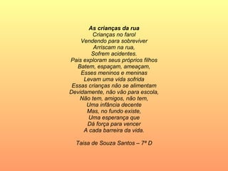 As crianças da rua Crianças no farol Vendendo para sobreviver Arriscam na rua, Sofrem acidentes. Pais exploram seus próprios filhos Batem, espaçam, ameaçam, Esses meninos e meninas Levam uma vida sofrida Essas crianças não se alimentam Devidamente, não vão para escola, Não tem, amigos, não tem, Uma infância decente Mas, no fundo existe, Uma esperança que Dá força para vencer A cada barreira da vida. Taisa de Souza Santos – 7ª D 