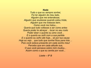 Nada Tudo o que eu sempre sonhei, Foi ter alguém do meu lado, Alguém que me entendesse, Alguém que soubesse quando estou triste, Alguém que me tratasse bem, Como você me tratou... Queria que tudo voltasse a ser como antes Queria poder te abraçar .. tocar no seu rosto Poder dizer o quanto eu amo você .. E o quanto eu sofri com a sua partida E o quanto eu sofro até hoje... só por tua causa Hoje eu vejo .. que tudo que sonhei ficou para trás ... Pois você estava presente em cada sonho meu! Percebo que em cada atitude sua, O que você pensava sobre mim mudou... Assim como o que eu sentia por você... Lizete – 8ª B 