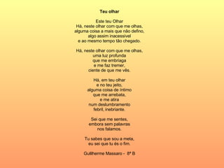 Teu olhar Este teu Olhar Há, neste olhar com que me olhas, alguma coisa a mais que não defino, algo assim inacessível e ao mesmo tempo tão chegado. Há, neste olhar com que me olhas, uma luz profunda que me embriaga e me faz tremer, ciente de que me vês. Há, em teu olhar e no teu jeito, alguma coisa de íntimo que me arrebata, e me atira num deslumbramento febril, inebriante. Sei que me sentes, embora sem palavras nos falamos. Tu sabes que sou a meta, eu sei que tu és o fim. Gulilherme Massaro -  8ª B 