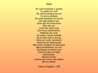 Você Se você soubesse o quanto Eu gosto de você Se você soubesse que eu Te amo e disfarço Se você soubesse um pouco De cada palavra que Quer sair da minha boca Mas não sai. Você não sabe nada Dos meus sentimentos, refletidos em você. Às vezes, me dá vontade De te dizer tudo o que eu Sinto por você, mas tenho Medo de ser desprezada Não tenho coragem de expressar Meus sentimentos, só vivo Sonhando no dia em que Você me dará um beijo Apaixonado, Apenas sonho, sonhos que nunca vão acabar até se realizar. Taisa e Angélica – 8ªB 