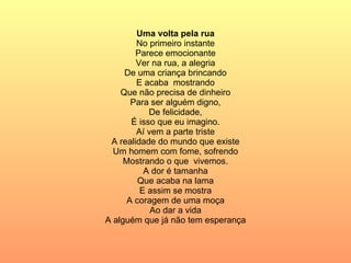 Uma volta pela rua No primeiro instante Parece emocionante Ver na rua, a alegria De uma criança brincando E acaba  mostrando Que não precisa de dinheiro Para ser alguém digno, De felicidade, É isso que eu imagino. Aí vem a parte triste A realidade do mundo que existe Um homem com fome, sofrendo Mostrando o que  vivemos. A dor é tamanha Que acaba na lama E assim se mostra A coragem de uma moça Ao dar a vida A alguém que já não tem esperança 