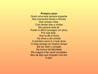 Primeiro amor Quem ama está sempre presente Nos momentos fáceis e difíceis Das nossas vidas. Com tantas idas e vindas Ele sempre está ali. Porém é dificil conseguir um amor Pra vida toda . Que te dê a honra De amar e ser amado O primeiro amor é o mais doce O mais amargo ao mesmo tempo Ele faz doer o coração Na tortura da felicidade Ele magoa e faz sentir saudades Nos dá algo que ninguém nos tira, A paz. 