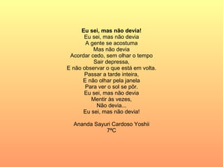 Eu sei, mas não devia! Eu sei, mas não devia A gente se acostuma Mas não devia Acordar cedo, sem olhar o tempo Sair depressa, E não observar o que está em volta. Passar a tarde inteira, E não olhar pela janela Para ver o sol se pôr. Eu sei, mas não devia Mentir às vezes, Não devia... Eu sei, mas não devia! Ananda Sayuri Cardoso Yoshii 7ªC 