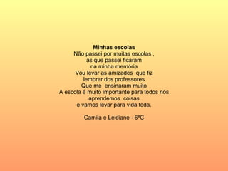 Minhas escolas Não passei por muitas escolas , as que passei ficaram na minha memória Vou levar as amizades  que fiz lembrar dos professores Que me  ensinaram muito A escola é muito importante para todos nós aprendemos  coisas e vamos levar para vida toda. Camila e Leidiane - 6ªC 