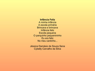 Infância Feliz A minha infância A escola primária Brincava e brincava Infância feliz Escola pequena O parquinho pequenininho Eu era feliz No meu cantinho... Jéssica Damásio de Souza Sena Cybelly Carvalho da Silva 