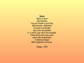 Sexo Sexo é bom até demais Vai pra frente e pra traz Movimento  delicioso O sexo é amizade que vem da paixão e  o amor que vem do coração. Camisinha tem que usar para não engravidar e doença pegar Não podemos arriscar. Diego - 6ªD 