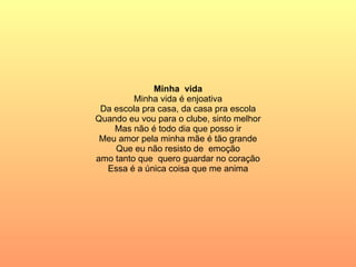 Minha  vida Minha vida é enjoativa Da escola pra casa, da casa pra escola Quando eu vou para o clube, sinto melhor Mas não é todo dia que posso ir Meu amor pela minha mãe é tão grande Que eu não resisto de  emoção amo tanto que  quero guardar no coração Essa é a única coisa que me anima 