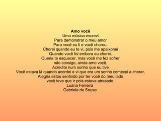 Amo você Uma música escrevi Para demonstrar o meu amor Para você eu li e você chorou. Chorei quando eu te vi, pois me apaixonei Quando você foi embora eu chorei. Queria te esquecer, mas você me fez sofrer não consigo, ainda amo você. Acredite num sonho que eu tive Você estava lá quando acordei e vi que era um sonho comecei a chorar. Alegria estou sentindo por ter você do meu lado você teve que ir pois estava atrasado. Luana Ferreira  Gabriela de Sousa  