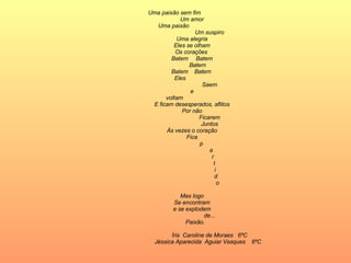 Uma paixão sem fim Um amor Uma paixão  Um suspiro Uma alegria Eles se olham Os corações  Batem  Batem   Batem Batem  Batem  Eles  Saem e voltam E ficam desesperados, aflitos Por não Ficarem Juntos Às vezes o coração Fica   p   a   r   t   i   d   o Mas logo Se encontram e se explodem de...   Paixão. Íris  Caroline de Moraes  6ºC Jéssica Aparecida  Aguiar Vasques  6ºC  