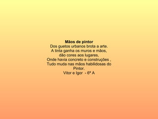 Mãos de pintor Dos guetos urbanos brota a arte. A tinta ganha os muros e mãos, dão cores aos lugares, Onde havia concreto e construções , Tudo muda nas mãos habilidosas do Pintor. Vitor e Igor  - 6ª A 