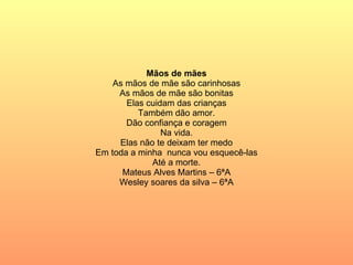 Mãos de mães As mãos de mãe são carinhosas As mãos de mãe são bonitas Elas cuidam das crianças Também dão amor. Dão confiança e coragem Na vida. Elas não te deixam ter medo Em toda a minha  nunca vou esquecê-las Até a morte. Mateus Alves Martins – 6ªA Wesley soares da silva – 6ªA 