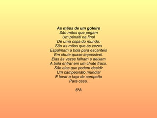 As mãos de um goleiro São mãos que pegam Um pênalti na final De uma copa do mundo. São as mãos que às vezes Espalmam a bola para escanteio Em chute quase impossível. Elas às vezes falham e deixam A bola entrar em um chute fraco. São elas que podem decidir Um campeonato mundial E levar a taça de campeão Para casa. 6ªA 