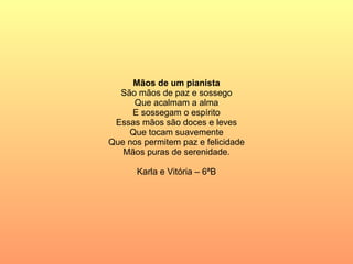 Mãos de um pianista São mãos de paz e sossego Que acalmam a alma E sossegam o espírito Essas mãos são doces e leves Que tocam suavemente Que nos permitem paz e felicidade Mãos puras de serenidade. Karla e Vitória – 6ªB 