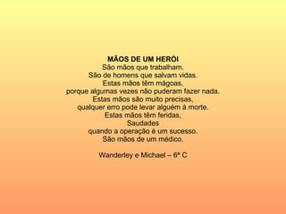 MÃOS DE UM HERÓI São mãos que trabalham. São de homens que salvam vidas. Estas mãos têm mágoas, porque algumas vezes não puderam fazer nada. Estas mãos são muito precisas, qualquer erro pode levar alguém à morte. Estas mãos têm feridas, Saudades quando a operação é um sucesso. São mãos de um médico. Wanderley e Michael – 6ª C 