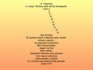 A  natureza A nossa  floresta está sendo ameaçada  Com a d E  R  R  U B  A  D A das àrvores Só querem fazer materiais para vender  móveis, papéis... As pessoas consomem Sem necessidade  Jogam no lixo Sem utilizar  Gastando dinheiro sem precisar Com isso a natureza está prestes a acabar E o homem perceberá tarde demais. Ester 6 ªA 