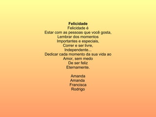 Felicidade Felicidade é Estar com as pessoas que você gosta, Lembrar dos momentos Importantes e especiais, Correr e ser livre, Independente... Dedicar cada momento da sua vida ao Amor, sem medo De ser feliz Eternamente. Amanda Amanda  Francisca Rodrigo 