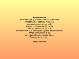 Pensamentos Pensamentos que voam, nem sei para onde Pensamentos ficam na memória guardados nem sei por quê. Coisas confusas que às vezes nem eu mesma sei decifrar Pensamentos que voam para lugares desconhecidos Onde nenhum ser já foi Um lugar além dos nossos olhos. Dos nossos sonhos... Mirian Ferreira 