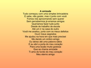 A amizade Tudo começou com uma simples brincadeira E sabe, não gostei, mas ri junto com você Fomos nós aproximando sem querer Sem percebermos já erramos amigos Queríamos fazer tudo junto Desde de trabalho de escola Até um ir na casa do outro Você me aceitou, junto com os meus defeitos Ouvir meus segredos Me ajudou na hora em que mais precisei Me dando um ombro amigo Ou talvez até uma palavra sábia E eu abri a porta do meu coração Para uma ilusão muito gostosa Que se chama amizade Ti amo do fundo do meu coração Meu eterno amigo 