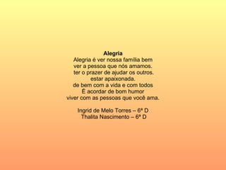 Alegria Alegria é ver nossa família bem ver a pessoa que nós amamos.  ter o prazer de ajudar os outros. estar apaixonada. de bem com a vida e com todos É acordar de bom humor viver com as pessoas que você ama. Ingrid de Melo Torres – 6ª D Thalita Nascimento – 6ª D 