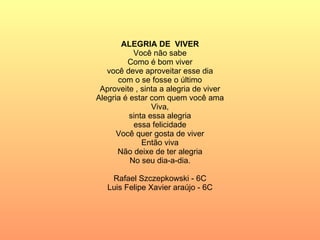 ALEGRIA DE  VIVER Você não sabe Como é bom viver você deve aproveitar esse dia com o se fosse o último Aproveite , sinta a alegria de viver Alegria é estar com quem você ama Viva, sinta essa alegria essa felicidade Você quer gosta de viver Então viva Não deixe de ter alegria No seu dia-a-dia. Rafael Szczepkowski - 6C Luis Felipe Xavier araújo - 6C 