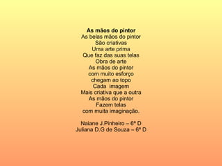 As mãos do pintor As belas mãos do pintor São criativas Uma arte prima Que faz das suas telas Obra de arte As mãos do pintor com muito esforço chegam ao topo Cada  imagem Mais criativa que a outra As mãos do pintor Fazem telas com muita imaginação. Naiane J.Pinheiro – 6ª D Juliana D.G de Souza – 6ª D 