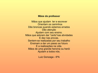 Mãos do professor Mãos que ajudam  ler e escrever Orientam os caminhos Dão broncas quando estamos errados Dão atenção Ajudam com seu ensino. Mãos que adoram dar “certo”nas atividades E dez nas provas. Sentem-se realizadas por seu trabalho Ensinam a dar um passo ao futuro E a realizações na vida. Mãos de uma grande heroína ou herói Ajudam a todos nós. Luiz Gonzaga - 6ªA 