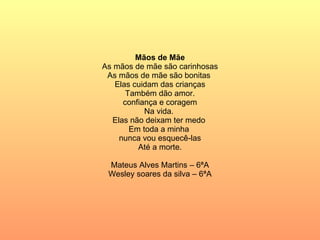 Mãos de Mãe As mãos de mãe são carinhosas As mãos de mãe são bonitas  Elas cuidam das crianças Também dão amor. confiança e coragem Na vida.  Elas não deixam ter medo  Em toda a minha  nunca vou esquecê-las  Até a morte. Mateus Alves Martins – 6ªA Wesley soares da silva – 6ªA 