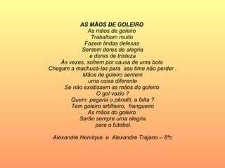 AS MÃOS DE GOLEIRO  As mãos de goleiro  Trabalham muito  Fazem lindas defesas  Sentem dores de alegria e dores de tristeza  Às vezes, sofrem por causa de uma bola  Chegam a machucá-las para  seu time não perder . Mãos de goleiro sentem uma coisa diferente  Se não existissem as mãos do goleiro  O gol vazio ? Quem  pegaria o pênalti, a falta ? Tem goleiro artilheiro,  frangueiro As mãos do goleiro  Serão sempre uma alegria para o futebol. Alexandre Henrique  e  Alexandre Trajano – 6ªc 
