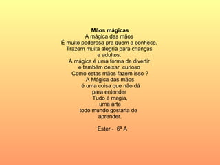 Mãos mágicas A mágica das mãos  É muito poderosa pra quem a conhece.  Trazem muita alegria para crianças  e adultos.  A mágica é uma forma de divertir  e também deixar  curioso  Como estas mãos fazem isso ? A Mágica das mãos é uma coisa que não dá para entender  Tudo é magia, uma arte  todo mundo gostaria de  aprender. Ester -  6ª A 